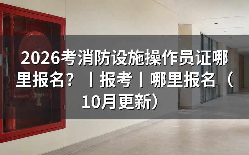消防设施操作员哪里报名,先看考生报名指南这张表