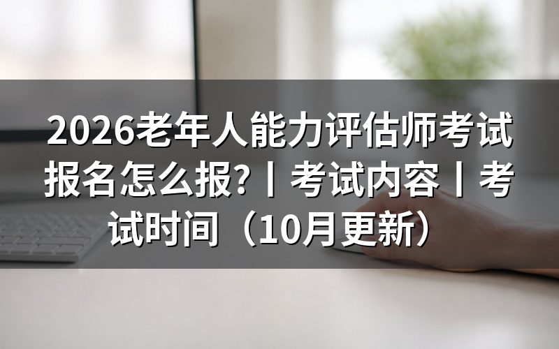 老年人能力评估师考试报名时间,先看当地批次公告