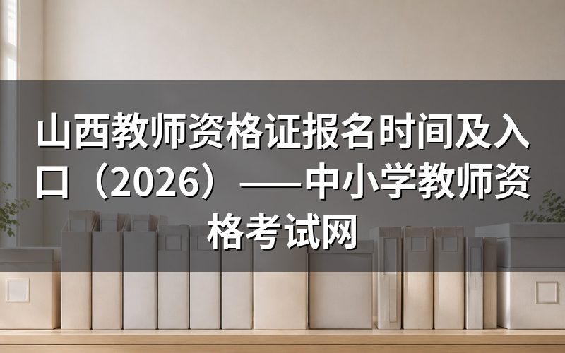 2026山西教师资格证报名时间与考试时间