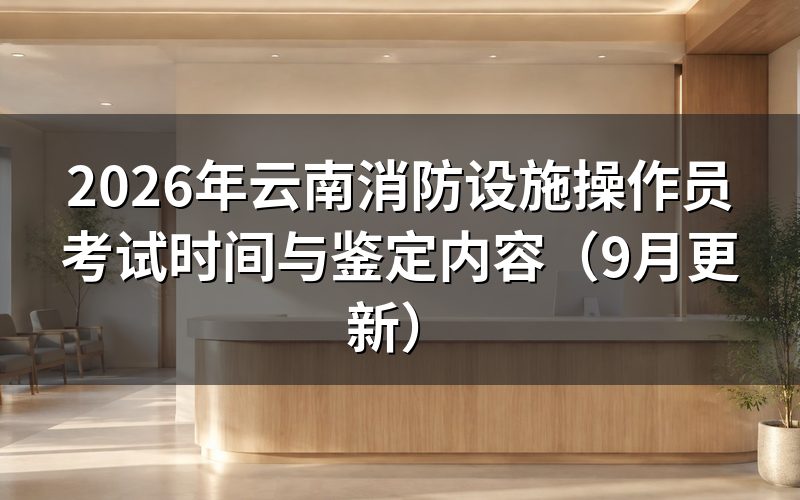 云南消防设施操作员考试时间怎么安排，准考证什么时候能打