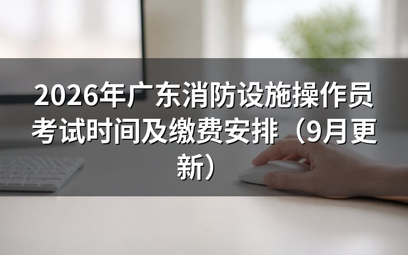 广东消防设施操作员考试时间怎么定,考试当天要提前多久到