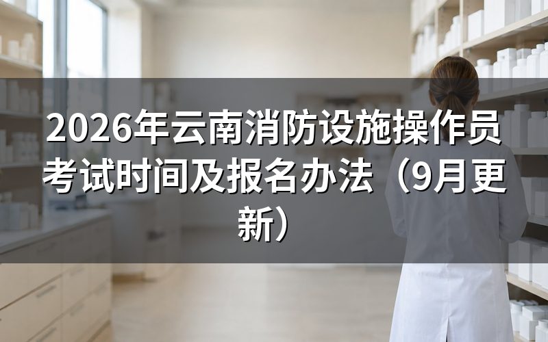 云南消防设施操作员考试时间怎么安排，什么时候到场
