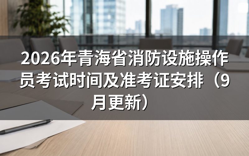 青海省消防设施操作员考试时间怎么安排,准考证几点能出