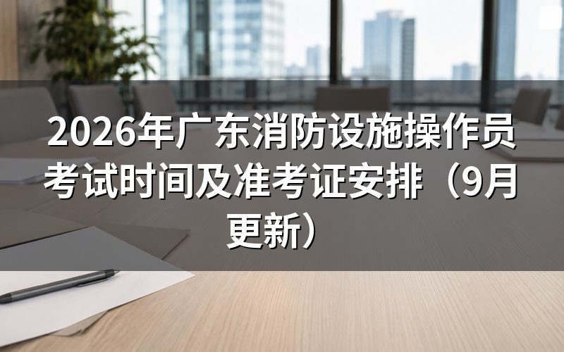广东消防设施操作员考试时间怎么安排,准考证几点能打