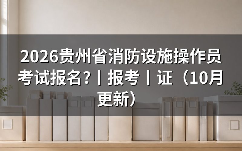 贵州消防设施操作员报名时间,先核对公告日期