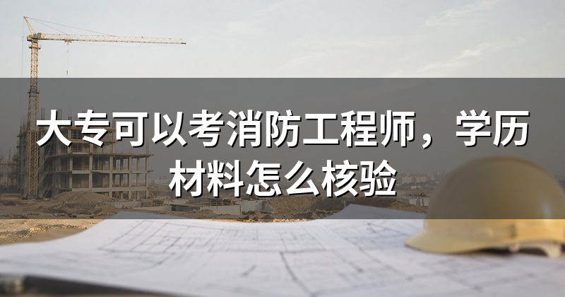 大专可以考消防工程师，学历材料怎么核验