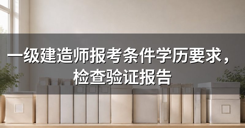一级建造师报考条件学历要求,检查验证报告