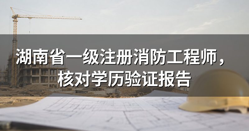 湖南省一级注册消防工程师,核对学历验证报告