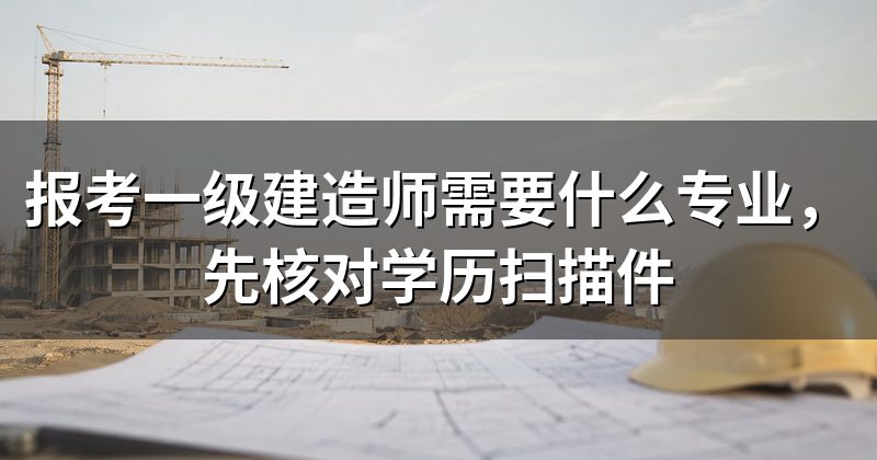 报考一级建造师需要什么专业,先核对学历扫描件
