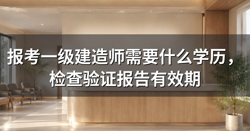 报考一级建造师需要什么学历,检查验证报告有效期
