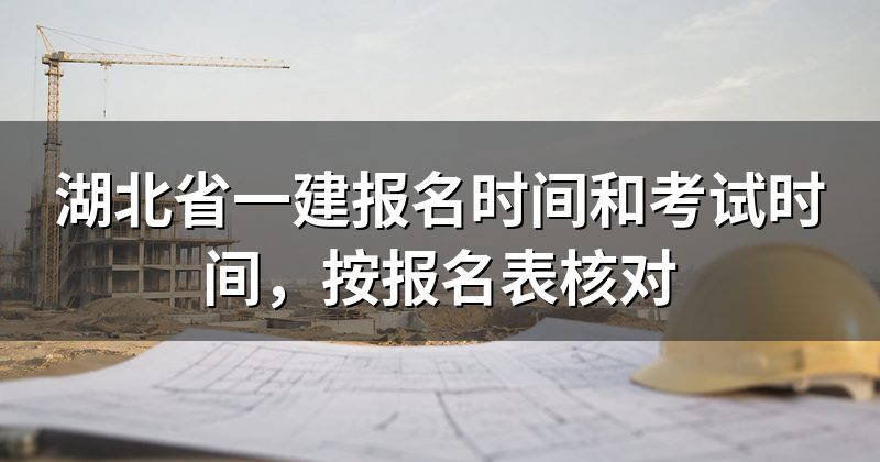湖北省一建报名时间和考试时间，按报名表核对