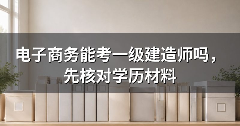 电子商务能考一级建造师吗,先核对学历材料