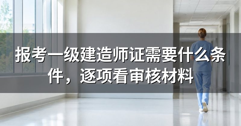报考一级建造师证需要什么条件,逐项看审核材料