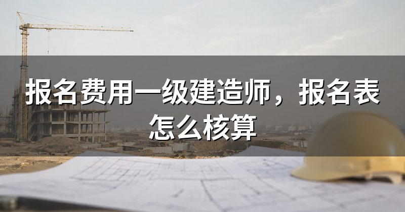 报名费用一级建造师,报名表怎么核算