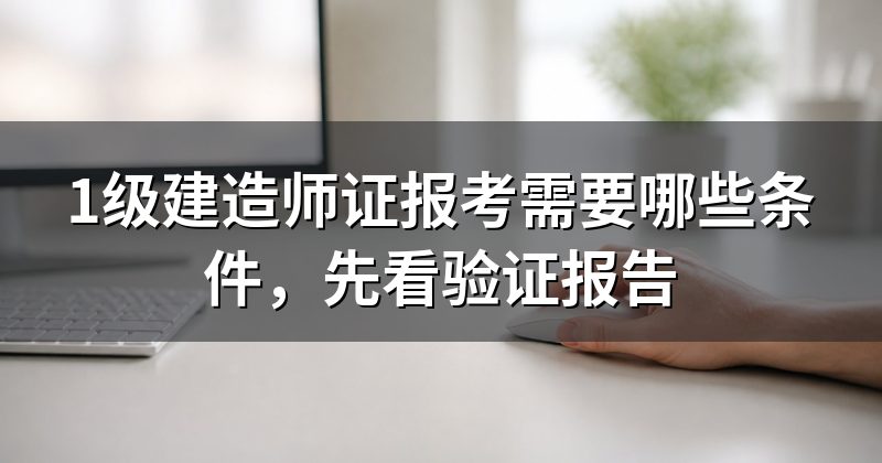 1级建造师证报考需要哪些条件,先看验证报告