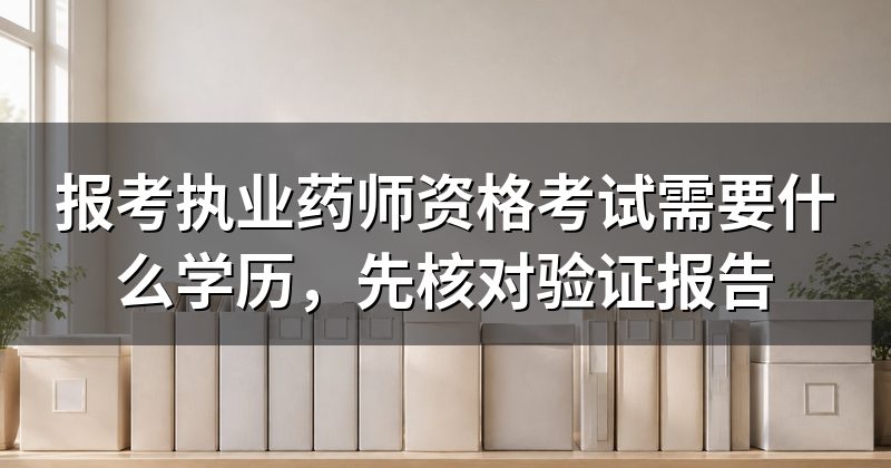 报考执业药师资格考试需要什么学历,先核对验证报告
