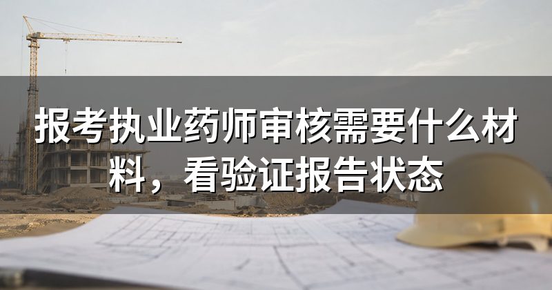 报考执业药师审核需要什么材料,看验证报告状态