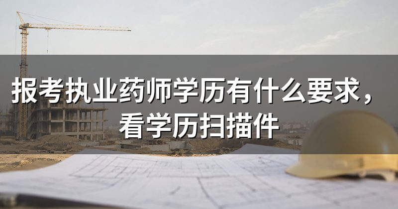 报考执业药师学历有什么要求，看学历扫描件