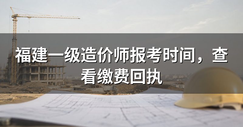 福建一级造价师报考时间,查看缴费回执