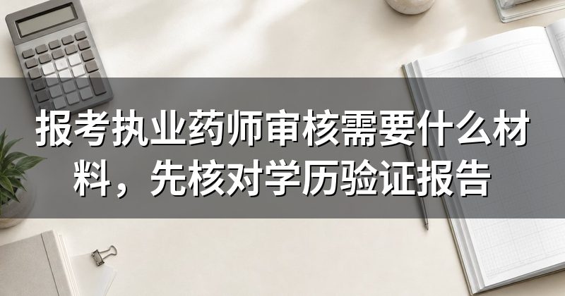 报考执业药师审核需要什么材料,先核对学历验证报告