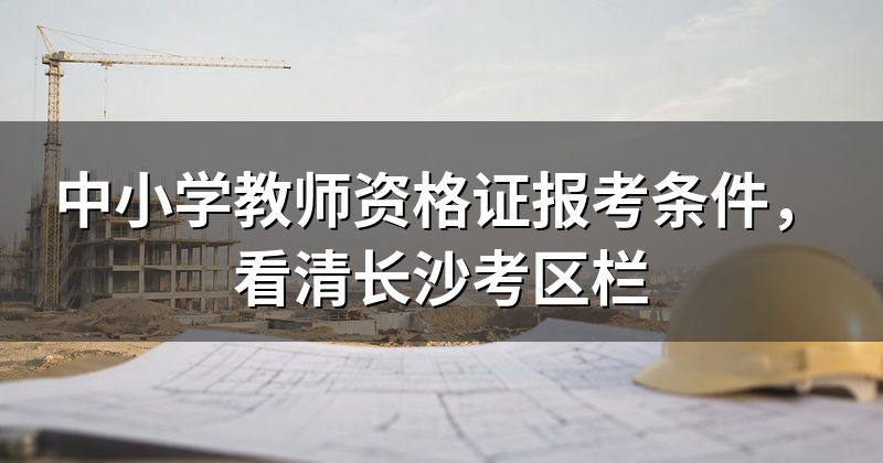 中小学教师资格证报考条件,看清长沙考区栏