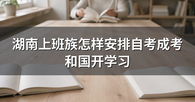 湖南上班族怎样安排自考成考和国开学习