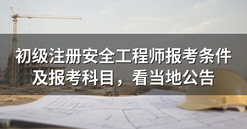 初级注册安全工程师报考条件及报考科目，看当地公告