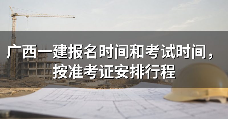 广西一建报名时间和考试时间,按准考证安排行程