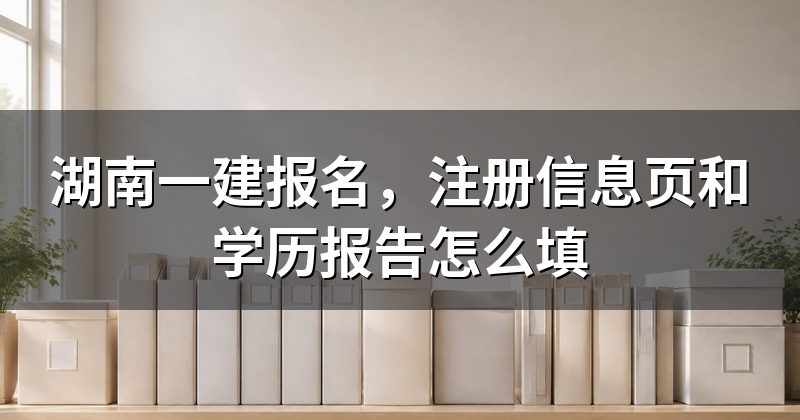 湖南一建报名,注册信息页和学历报告怎么填