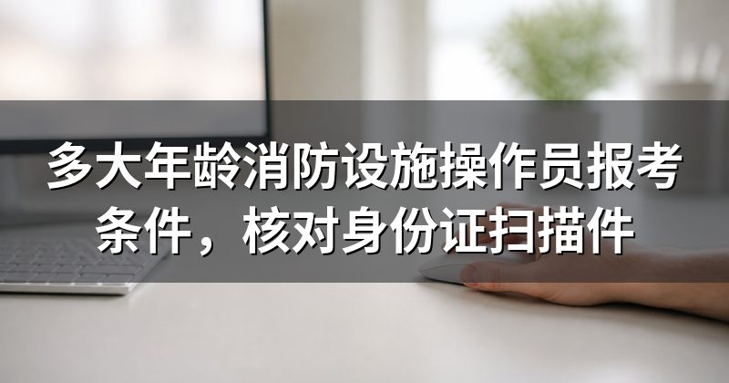 多大年龄消防设施操作员报考条件，核对身份证扫描件