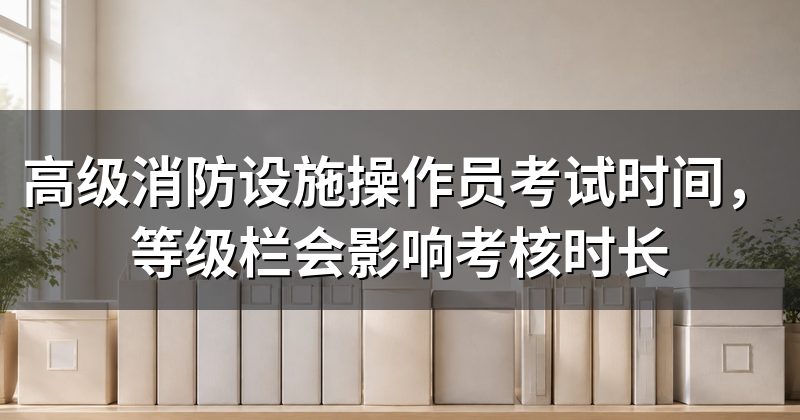 高级消防设施操作员考试时间,等级栏会影响考核时长