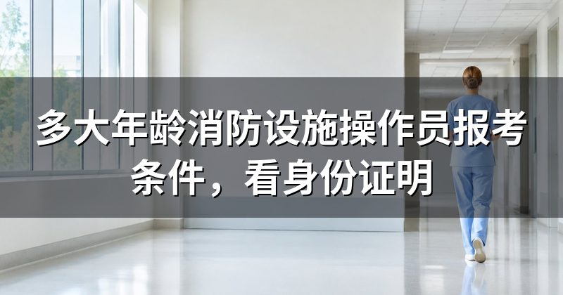 多大年龄消防设施操作员报考条件,看身份证明
