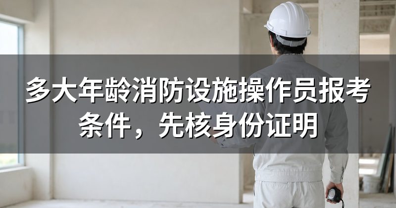 多大年龄消防设施操作员报考条件，先核身份证明