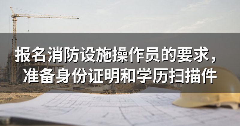 报名消防设施操作员的要求,准备身份证明和学历扫描件