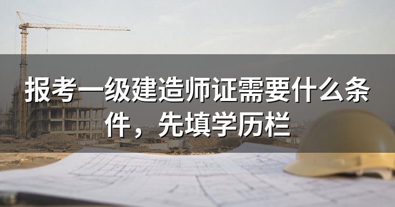 报考一级建造师证需要什么条件，先填学历栏