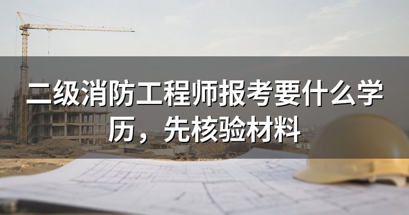 二级消防工程师报考要什么学历,先核验材料