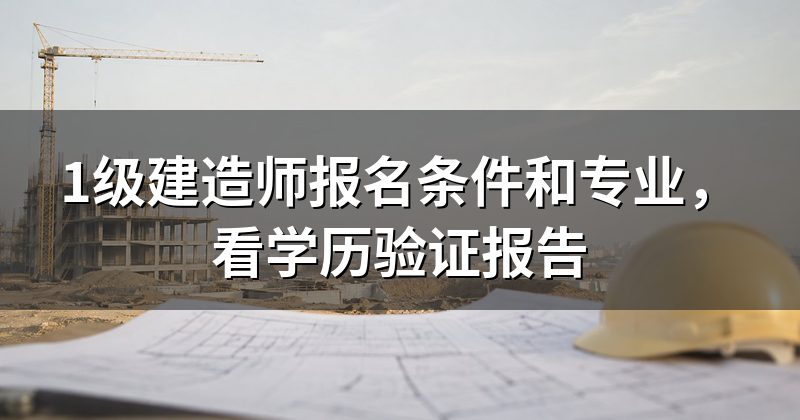 1级建造师报名条件和专业,看学历验证报告