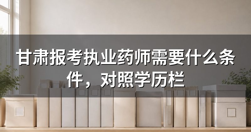 甘肃报考执业药师需要什么条件,对照学历栏