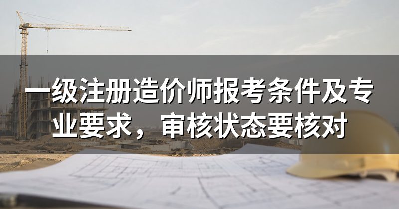 一级注册造价师报考条件及专业要求,审核状态要核对