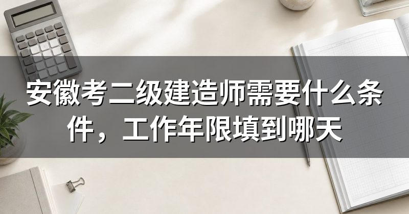 安徽考二级建造师需要什么条件,工作年限填到哪天