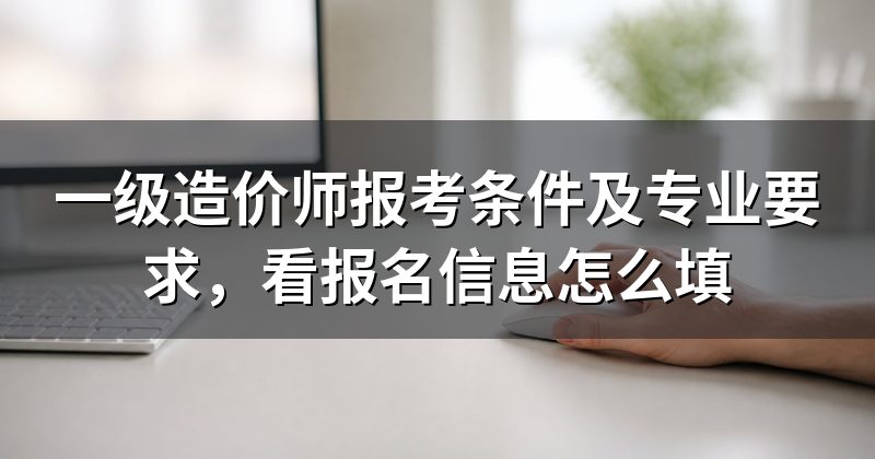 一级造价师报考条件及专业要求,看报名信息怎么填