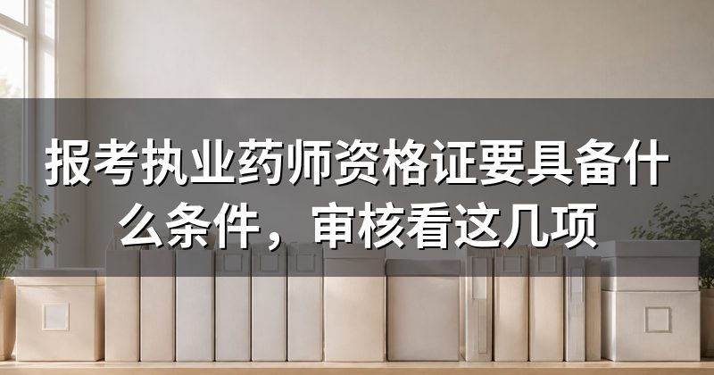报考执业药师资格证要具备什么条件,审核看这几项