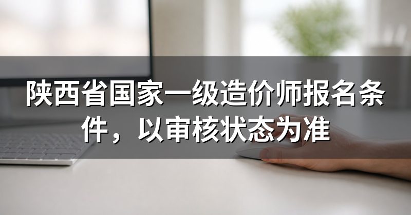 陕西省国家一级造价师报名条件,以审核状态为准