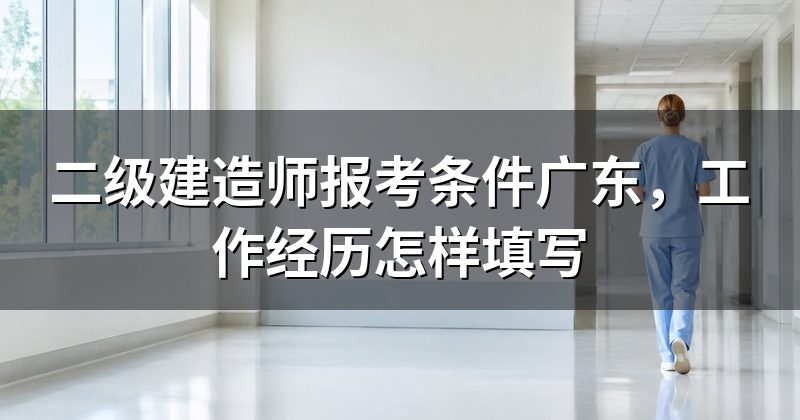 二级建造师报考条件广东,工作经历怎样填写