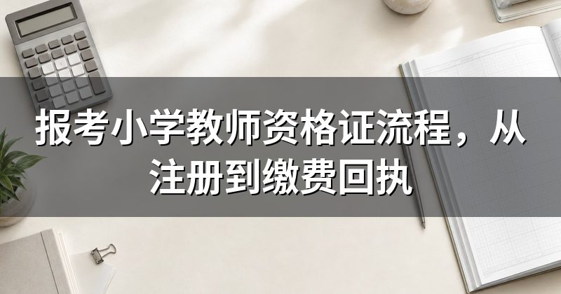 报考小学教师资格证流程，从注册到缴费回执