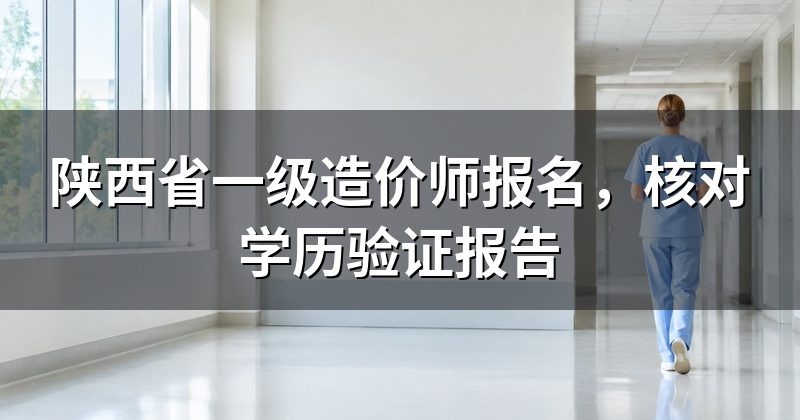 陕西省一级造价师报名，核对学历验证报告