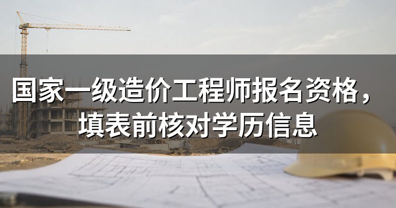 国家一级造价工程师报名资格，填表前核对学历信息