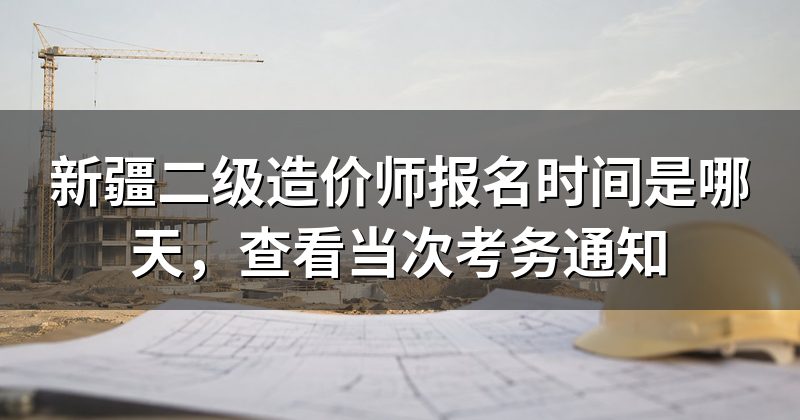 新疆二级造价师报名时间是哪天,查看当次考务通知