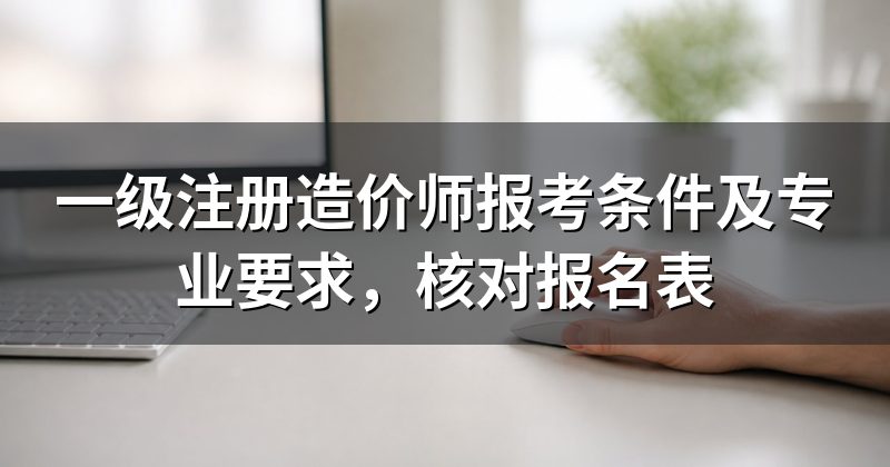 一级注册造价师报考条件及专业要求,核对报名表