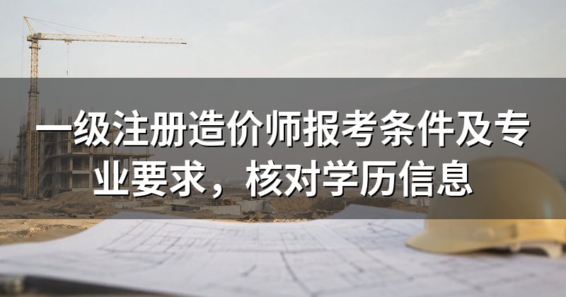 一级注册造价师报考条件及专业要求，核对学历信息